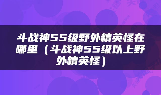 斗战神55级野外精英怪在哪里（斗战神55级以上野外精英怪）