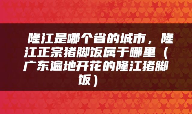  隆江是哪个省的城市，隆江正宗猪脚饭属于哪里（广东遍地开花的隆江猪脚饭） 