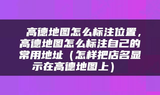 高德地图怎么标注位置,高德地图怎么标注自己的常用地址(怎样把店名显示在高德地图上)