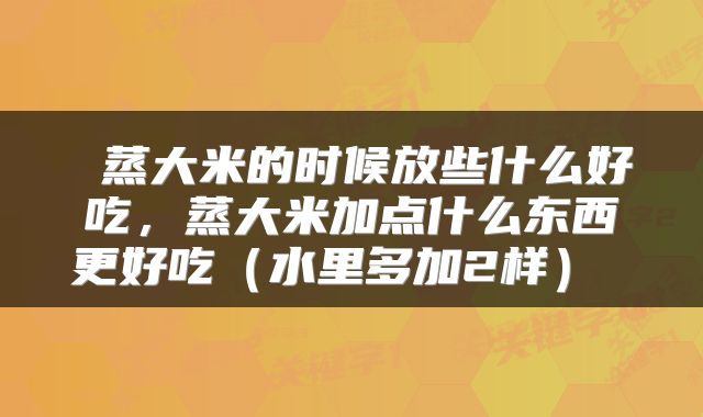  蒸大米的时候放些什么好吃，蒸大米加点什么东西更好吃（水里多加2样） 