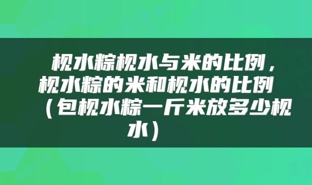 枧水粽枧水与米的比例,枧水粽的米和枧水的比例(包枧水粽一斤米放多少枧水)