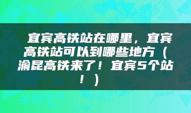 宜宾高铁站在哪里,宜宾高铁站可以到哪些地方(渝昆高铁来了!宜宾5个站!)
