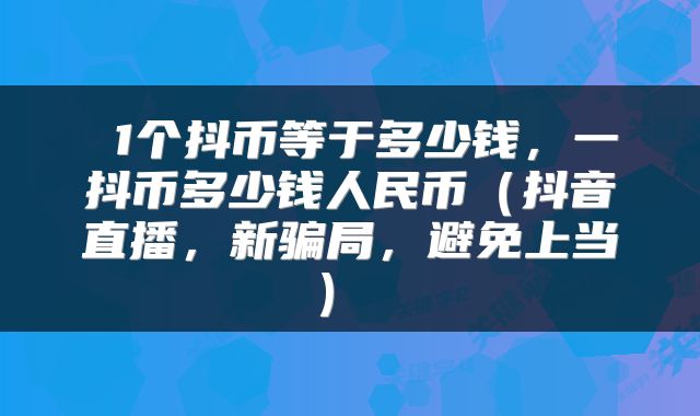  1个抖币等于多少钱，一抖币多少钱人民币（抖音直播，新骗局，避免上当） 