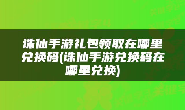 诛仙手游礼包领取在哪里兑换码(诛仙手游兑换码在哪里兑换)