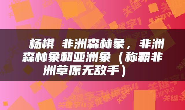 杨棋珺非洲森林象,非洲森林象和亚洲象(称霸非洲草原无敌手)