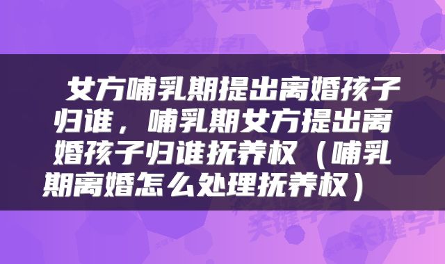  女方哺乳期提出离婚孩子归谁，哺乳期女方提出离婚孩子归谁抚养权（哺乳期离婚怎么处理抚养权） 