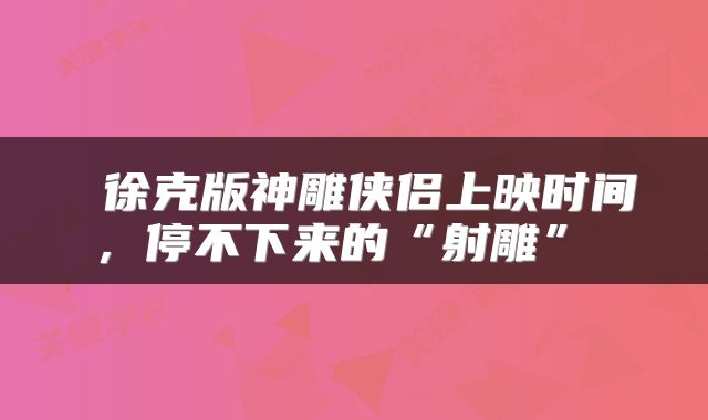  徐克版神雕侠侣上映时间，停不下来的“射雕” 