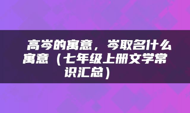  高岑的寓意，岑取名什么寓意（七年级上册文学常识汇总） 