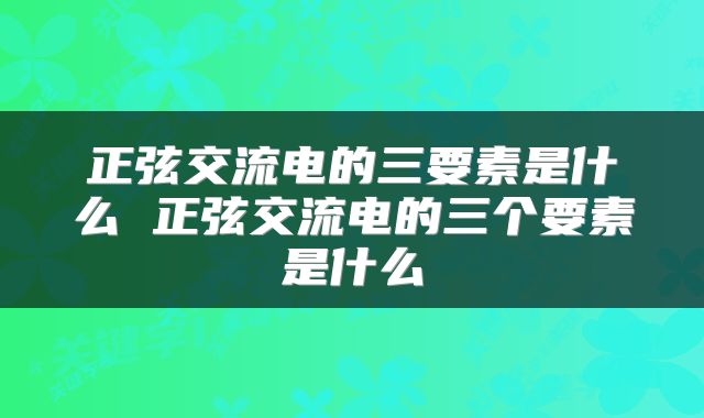 正弦交流电的三要素是什么 正弦交流电的三个要素是什么