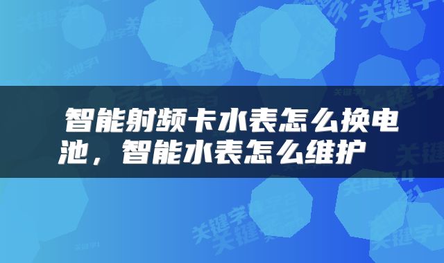  智能射频卡水表怎么换电池，智能水表怎么维护 