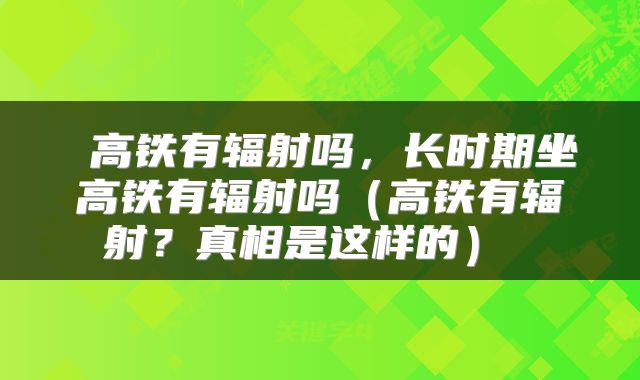  高铁有辐射吗，长时期坐高铁有辐射吗（高铁有辐射？真相是这样的） 